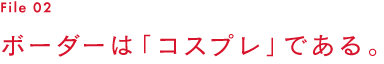 File 02　ボーダーは「コスプレ」である。