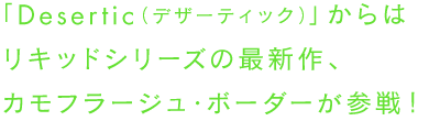 「Desertic（デザーティック）」からはリキッドシリーズの最新作、カモフラージュ・ボーダーが参戦！