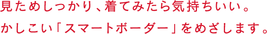 見ためしっかり、着てみたら気持ちいい。かしこい「スマートボーダー」をめざします。