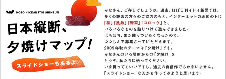 日本縦断、夕焼けマップ！ スライドショーもあるよ。   みなさん、ご存じでしょうか。 過去、ほぼ日刊イトイ新聞では、 多くの読者の方々のご協力のもと、 インターネットの地図の上に 「桜」「風鈴」「野菜」「コロッケ」と、 いろいろなものを貼りつけて遊んできました。 ぼちぼち、また貼りつけたくなったので、 つつしんで募集させていただきます。 2009年秋のテーマは「夕焼け」です。 みなさんのいる場所からの「夕焼け」を どうぞ、私たちに送ってください。 いま撮ってもいいですし、 過去の自信作でもかまいません。 「スライドショー」なんかも 作ってみようと思います。