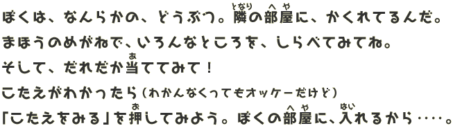 ぼくは、なんらかの、どうぶつ。 となりの部屋に、かくれているんだ。 虫めがねをつかって いろんなところを、しらべてみてね。 そして、だれだか当ててみて！ こたえがわかったら （わかんなくってもオッケーだけど） 「こたえをみる」を押してみよう。 ぼくの部屋に、入れるから‥‥。