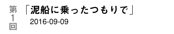 第１回
「泥船に乗ったつもりで」