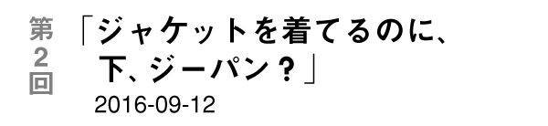 第２回「ジャケットを着てるのに、下、ジーパン？」