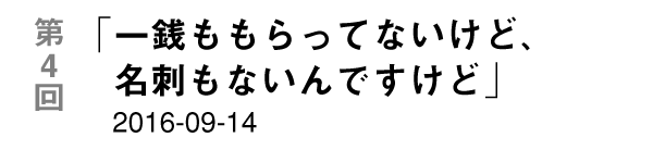 第４回「一銭ももらってないけど、名刺もないんですけど」