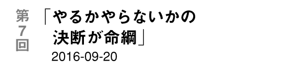 第７回「やるかやらないかの決断が命綱」