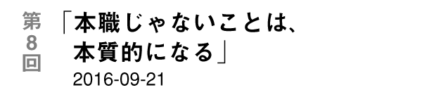 第８回「本職じゃないことは、本質的になる」