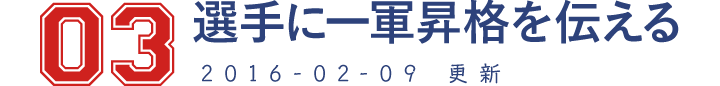 03 選手に一軍昇格を伝える 2016-02-09　更新