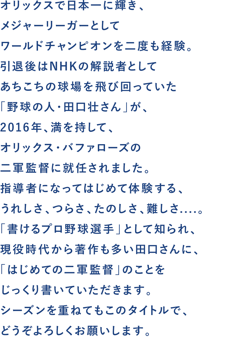 オリックスで日本一に輝き、
メジャーリーガーとして
ワールドチャンピオンを二度も経験。
引退後はNHKの解説者として
あちこちの球場を飛び回っていた
「野球の人・田口壮さん」が、
2016年、満を持して、
オリックス・バファローズの
二軍監督に就任されました。
指導者になってはじめて体験する、
うれしさ、つらさ、たのしさ、難しさ....。
「書けるプロ野球選手」として知られ、
現役時代から著作も多い田口さんに、
「はじめての二軍監督」のことを
じっくり書いていただきます。
シーズンを重ねてもこのタイトルで、
どうぞよろしくお願いします。