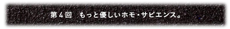 第4回 もっと優しいホモ・サピエンス。