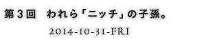 第3回 われら「ニッチ」の子孫。 2014-10-31-FRI