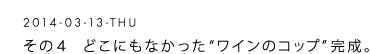 2014-03-13-THU 　その４　どこにもなかった“ワインのコップ”完成。