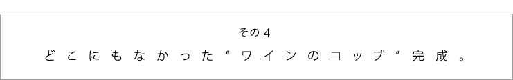 その４　どこにもなかった“ワインのコップ”完成。