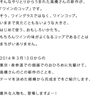 そんなやりとりからうまれた高橋さんの新作が、
「ワインのコップ」です。
そう、ワイングラスではなく、ワインコップ。
いままで見たこともないような大きさ、
はじめて使う、おもしろいかたち。
もちろんワインの味がよくなるコップであることは
まちがいありません。

２０１４年３月１３日からの
東京・表参道での個展でのおひろめに先駆けて、
高橋さんのこの新作のことを、
テーマを決めた経緯から完成までをご紹介します。

意外な人物も、登場しますよー！