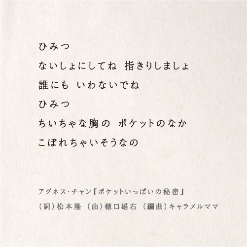 ひみつ
ないしょにしてね 指きりしましょ
誰にも いわないでね
ひみつ
ちいちゃな胸の ポケットのなか
こぼれちゃいそうなの

アグネス・チャン『ポケットいっぱいの秘密』
（詞）松本隆（曲）穂口雄右（編曲）キャラメルママ