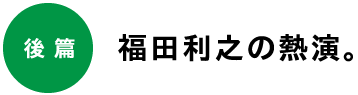 後編　福田利之の熱演。