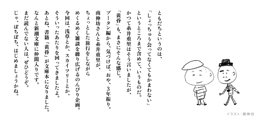 ともだちというのは、
「しょっちゅう会ってなくてもかまわない」
というところまで含めて、いうものだ。
かつて糸井重里はそう言いましたが、
「黄昏」も、まさにそんな感じ。
ブータン編から、気づけば、おや、３年振り。
南伸坊さんと糸井重里が、
ちょっとした旅行をしながら
めくるめく雑談を繰り広げるのんびり企画。
今回は、浅草とか、スカイツリーとか、
そういったあたりを回ってきましたよ。
あとね、書籍『黄昏』が文庫本になりました。
なんと新潮文庫に仲間入りです。
まだ読んでない人は、ぜひどうぞ。
じゃ、ぼちぼち、はじめましょうかね。