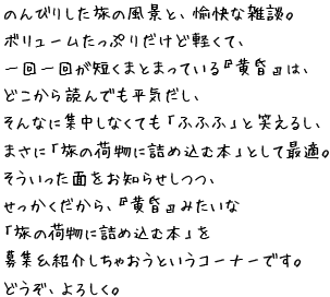 のんびりした旅の風景と、愉快な雑談。 ボリュームたっぷりだけど軽くて、 一回一回が短くまとまっている『黄昏』は、 どこから読んでも平気だし、 そんなに集中しなくても「ふふふ」と笑えるし、 まさに「旅の荷物に詰め込む本」として最適。 そういった面をお知らせしつつ、 せっかくだから、『黄昏』みたいな 「旅の荷物に詰め込む本」を 募集＆紹介しちゃおうというコーナーです。 どうぞ、よろしく。 