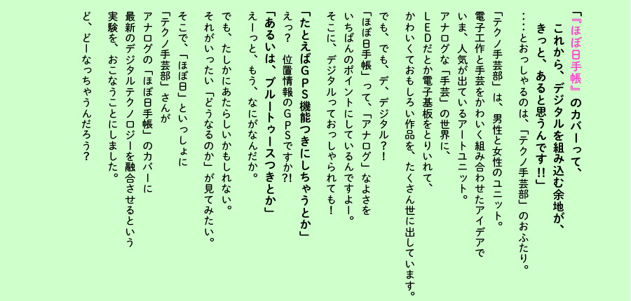 「『ほぼ日手帳』のカバーって、
　これから、デジタルを組み込む余地が、
　きっと、あると思うんです！！」

‥‥とおっしゃるのは、
「テクノ手芸部」のおふたり。

「テクノ手芸部」は、男性と女性のユニット。
電子工作と手芸をかわいく組み合わせたアイデアで
いま、人気が出ているアートユニット。
アナログな「手芸」の世界に、
ＬＥＤだとか電子基盤をとりいれて、
かわいくておもしろい作品を、たくさん世に出しています。

でも、でも、デ、デジタル？！
「ほぼ日手帳」って、「アナログ」なよさを
いちばんのポイントにしているんですよー。
そこに、デジタルっておっしゃられても！

「たとえばＧＰＳ機能つきにしちゃうとか」

えっ？　位置情報のＧＰＳですか？！

「あるいは、ブルートゥースつきとか」

えーっと、もう、なにがなんだか。

でも、たしかにあたらしいかもしれない。
それがいったい「どうなるのか」が見てみたい。

そこで、「ほぼ日」といっしょに
「テクノ手芸部」さんが
アナログの「ほぼ日手帳」のカバーに
最新のデジタルテクノロジーを融合させるという
実験を、おこなうことにしました。

ど、どーなっちゃうんだろう？