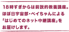 １８時すぎからは前説的教養講座。 　ほぼ日宇宙部・ベイちゃんによる 　「はじめてのネット中継講座」をお届けします。