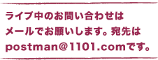 ライブ中のお問い合わせは 　メールでお願いします。 　宛先はpostman@1101.comです。