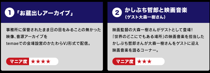 １：「お蔵出しアーカイブ」事務所に保管されたまま 　 　日の目をみることの無かった映像、音源アーカイブを 　 　temaeでの会場設営のかたわらVJ形式で配信。 　　　マニア度☆☆☆☆  ２：かしぶち哲郎と映画音楽　（ゲスト大森一樹さん） 　　映画監督の大森一樹さんがなぜかゲストとして登場！ 　　「世界のどこにでもある場所」の映画音楽を担当した 　　かしぶち哲郎さんが映画監督大森一樹さんをゲストに迎え 　　映画音楽を語るコーナー。 　　マニア度☆☆☆