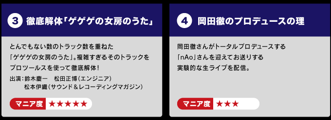 ３：徹底解体「ゲゲゲの女房のうた」 　　とんでもない数のトラック数を重ねた「ゲゲゲの女房のうた」を 　　複雑すぎるそのトラックをプロツールスを使って徹底解体！ 　　出演：鈴木慶一　松田正博（エンジニア） 　　　  　 松本伊織（サウンド＆レコーディングマガジン）    　マニア度☆☆☆☆☆  ４：岡田徹のプロデュースの理（ことわり） 　　岡田徹さんがトータルプロデュースする 　「nAo」さんを迎えてお送りする実験的な生ライブを配信。 　　マニア度☆☆☆