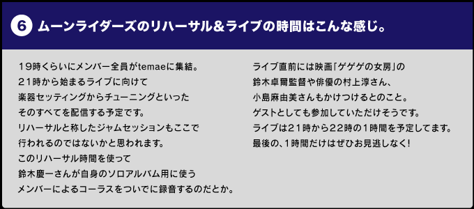 ＜ムーンライダーズのリハーサル＆ライブの時間＞はこんな感じ。  １９時くらいにメンバー全員がtemaeに集結。 ２１時から始まるライブに向けて 楽器セッティングからチューニングといった そのすべてを配信する予定です。 リハーサルと称したジャムセッションもここで 行われるのではないかと思われます。 このリハーサル時間を使って 鈴木慶一さんが自身のソロアルバム用に使う メンバーによるコーラスをついでに録音するのだとか。  ライブ直前には映画「ゲゲゲの女房」の鈴木卓爾監督や 俳優の村上淳さん、小島麻由美さんもかけつけるとのこと。 ゲストとしても参加していただけそうです。 ライブは２１時から２２時の１時間を予定してます。 最後の、１時間だけはぜひお見逃しなく！