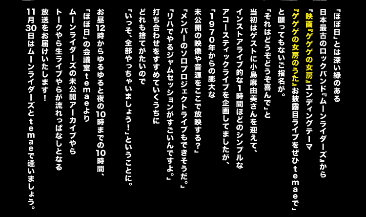 「ほぼ日」とは深い縁のある 日本最古のロックバンド『ムーンライダーズ』から 「映画『ゲゲゲの女房』エンディングテーマ 　『ゲゲゲの女房のうた』お披露目ライブをぜひtemaeで」 と願ってもないご指名が。 「それはどうぞどうぞ喜んで」と 当初はゲストに小島麻由美さんを迎えて、 インストアライブ的な１時間ほどのシンプルな アコースティックライブを企画してましたが、 「１９７０年からの膨大な 　未公開の映像や音源をここで放映する？」 「メンバーのソロプロジェクトライブもできそうだ」 「リハでやるジャムセッションがすごいんですよ。」 打ち合わせをすすめていくうちに どれも捨てがたいので 「いっそ、全部やっちゃいましょう！」ということに。  お昼１２時からゆるゆると夜の１０時までの１０時間、 「ほぼ日」の会議室temaeより ムーンライダーズの未公開アーカイブやら トークやら生ライブやらが流れっぱなしとなる 放送をお届けいたします！ １１月３０日はムーンライダーズとtemaeで逢いましょう。