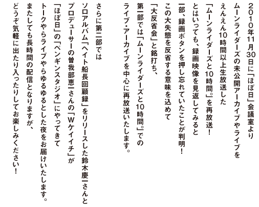 ２０１０年１１月３０日に「ほぼ日」会議室より ムーンライダーズの未公開アーカイブやライブが えんえん１０時間以上生放送した 「ムーンライダーズと１０時間」を再放送！ とはいっても、録画映像を見返してみると 一部、録画ボタンを押し忘れていたことが判明！ この大失態を反省する意味を込めて 「大反省会」と銘打ち、 第一部では「ムーンライダーズと１０時間」での ライブ・アーカイブを中心に再放送いたします。  さらに第二部では ソロアルバム「ヘイト船長回顧録」をリリースした鈴木慶一さんと プロデューサーの曽我部恵一さんの「Wケイイチ」が 「ほぼ日」の「ペンギンスタジオ」にやってきて トークやらライブやらゆるゆるとした夜をお届けいたします。 またしても長時間の配信となりますが、 どうぞ気軽に出たり入ったりしてお楽しみください！