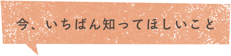 今、いちばん知ってほしいこと