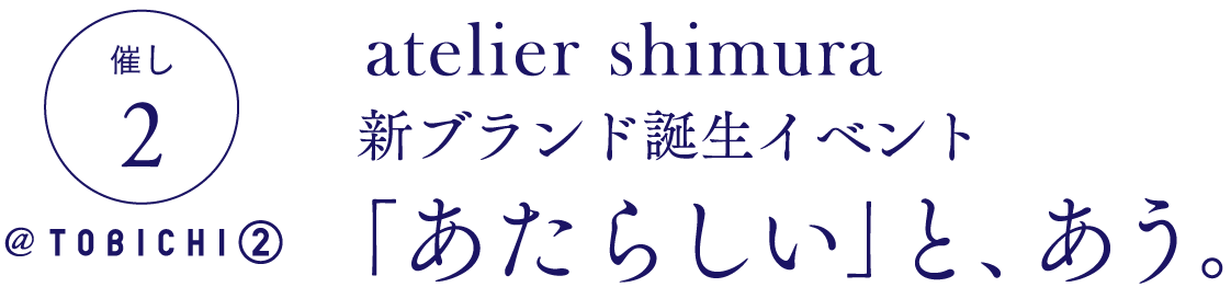 催し２　＠ TOBICHI②

atelier shimura 
新ブランド誕生イベント
「あたらしい」と、あう。