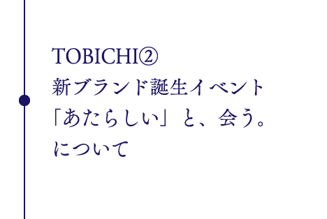 TOBICHI②
新ブランド誕生イベント
「あたらしい」と、会う。
について