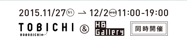 
	2015.11/27 fri → 12/2 wed
	11:00-19:00
	TOBICHI ＆ HB Gallery 同時開催