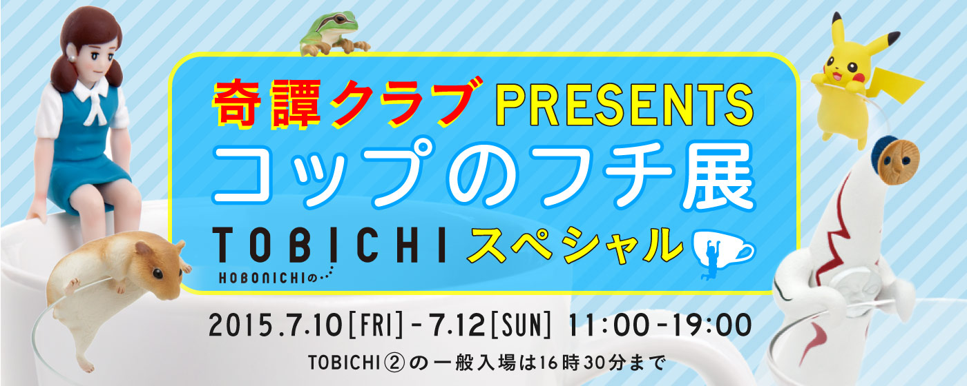 奇譚クラブプレゼンツコップのフチ展TOBICHIスペシャル 2015年7月10日（金）～12日（日）11:00 - 19:00