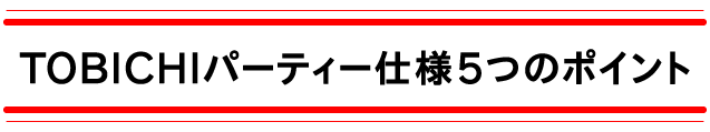 TOBICHIパーティー仕様
５つのポイント