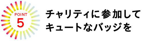 POINT★５
チャリティに参加してキュートなバッジを