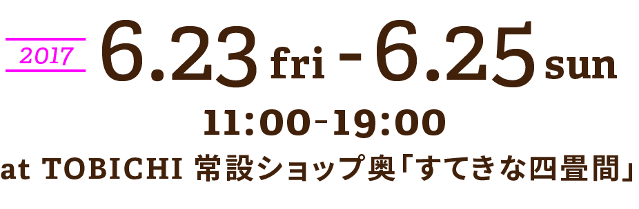 アンコール開催決定！
2017.7.13 thu〜7.18 tue
11:00-19:00
at TOBICHI常設SHOP内