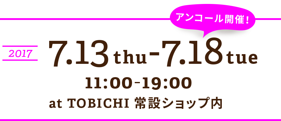 アンコール開催決定！
2017.7.13 thu〜7.18 tue
11:00-19:00
at TOBICHI常設SHOP内