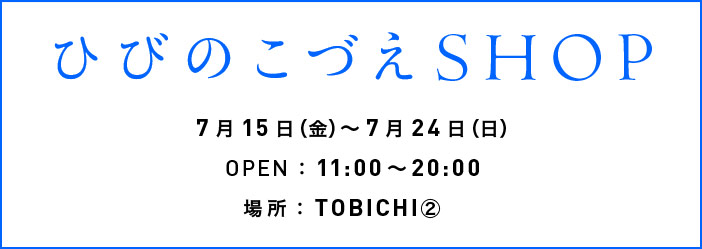 ひびのこづえSHOP
  7月15日（金）～7月24日（日）
  OPEN：11:00～20:00
  場所：TOBICHI②　