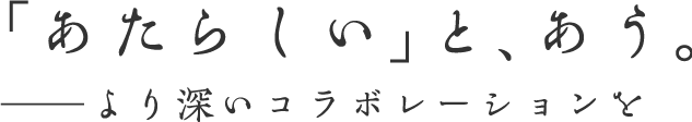 「あたらしい」とあう。 より深いコラボレーションを