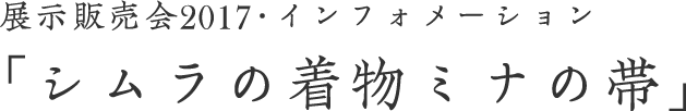 展示販売会2017・インフォメーション 「シムラの着物ミナの帯」