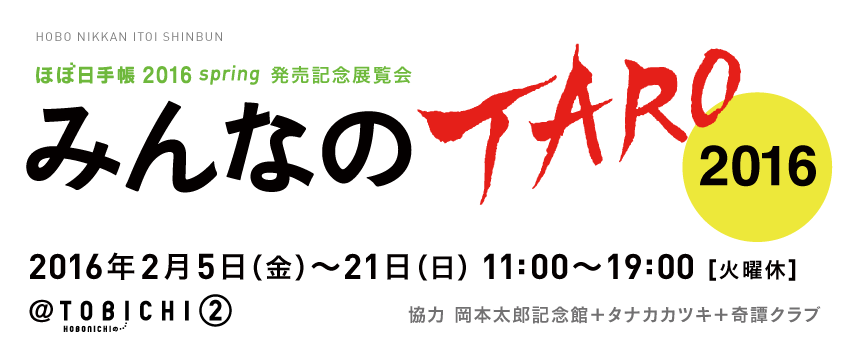 ほぼ日手帳2016 spring　発売記念展覧会

みんなのTARO 2016

協力　岡本太郎記念館＋タナカカツキ＋奇譚クラブ

2016年２月５日（金）～21日（日）11:00～19:00　火曜休　
＠TOBICHI②にて