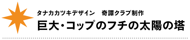 タナカカツキデザイン　奇譚クラブ制作
巨大・コップのフチの太陽の塔