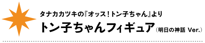 タナカカツキの『オッス！トン子ちゃん』より
トン子ちゃんフィギュア
（明日の神話 Ver.）