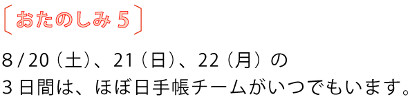 おたのしみ５
				８月20（土）、21（日）、22（月）の
				３日間は、ほぼ日手帳チームがいつでもいます。