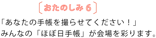 おたのしみ６
				「あなたの手帳を撮らせてください！」
				みんなの「ほぼ日手帳」が会場を彩ります。