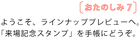 おたのしみ７
				ようこそ、ラインナッププレビューへ。
				「来場記念スタンプ」を手帳にどうぞ。