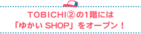 TOBICHI②の１階には
「ゆかいSHOP」をオープン！