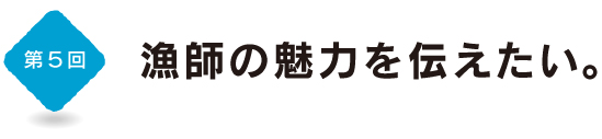 第５回　漁師の魅力を伝えたい。