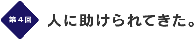 第４回
人に助けられてきた。